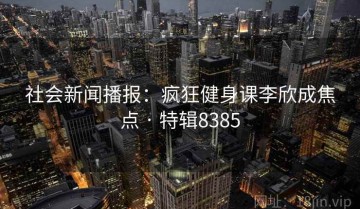 社会新闻播报：疯狂健身课李欣成焦点 · 特辑8385