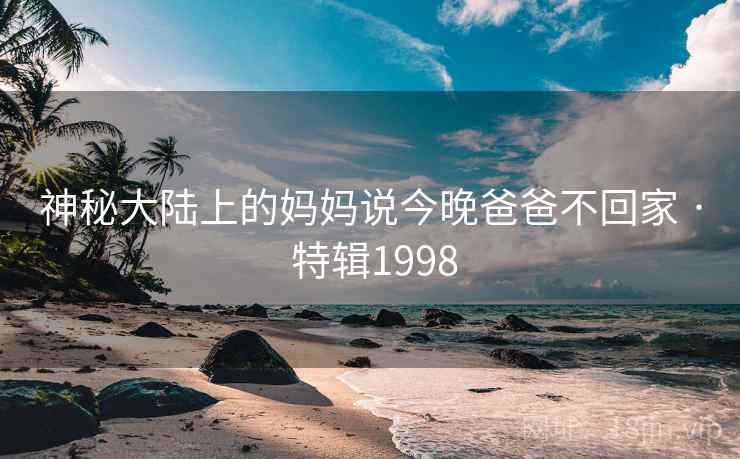 神秘大陆上的妈妈说今晚爸爸不回家 · 特辑1998