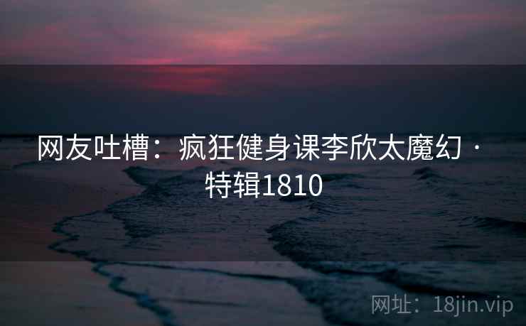 网友吐槽：疯狂健身课李欣太魔幻 · 特辑1810