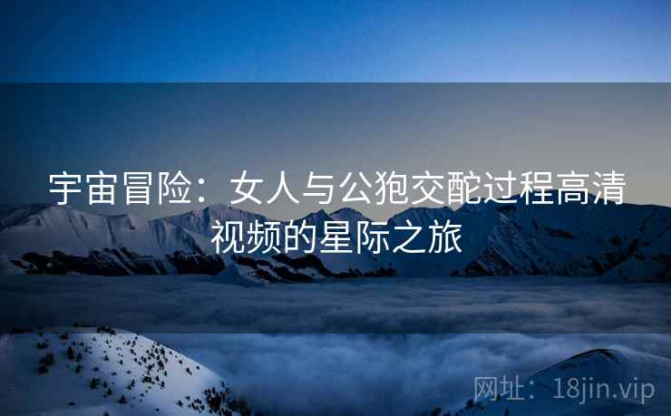 宇宙冒险：女人与公狍交酡过程高清视频的星际之旅