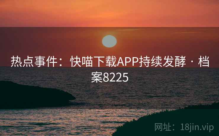 热点事件:快喵下载APP持续发酵 · 档案8225 热点事件:快喵下载APP持续发酵 · 档案8225