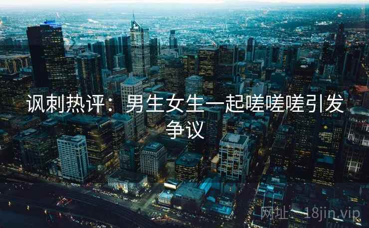 讽刺热评:男生女生一起嗟嗟嗟引发争议 讽刺热评:男生女生一起嗟嗟嗟引发争议